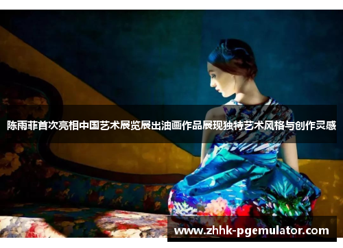 陈雨菲首次亮相中国艺术展览展出油画作品展现独特艺术风格与创作灵感