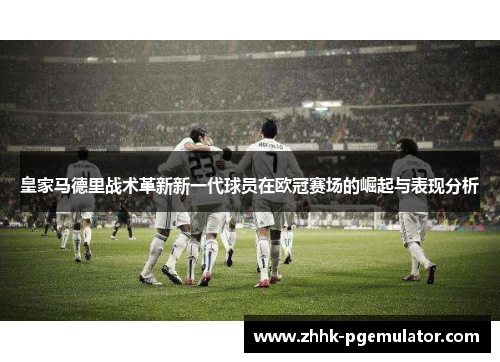 皇家马德里战术革新新一代球员在欧冠赛场的崛起与表现分析