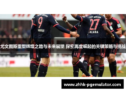 尤文图斯重塑辉煌之路与未来展望 探索再度崛起的关键策略与挑战