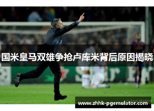 国米皇马双雄争抢卢库米背后原因揭晓