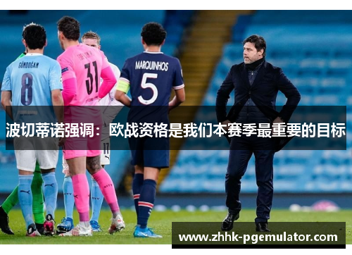 波切蒂诺强调：欧战资格是我们本赛季最重要的目标