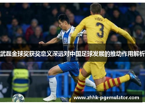 武磊金球奖获奖意义深远对中国足球发展的推动作用解析