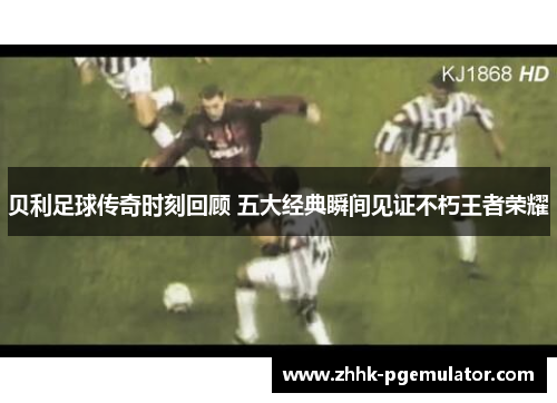 贝利足球传奇时刻回顾 五大经典瞬间见证不朽王者荣耀