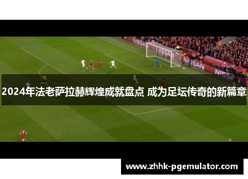 2024年法老萨拉赫辉煌成就盘点 成为足坛传奇的新篇章