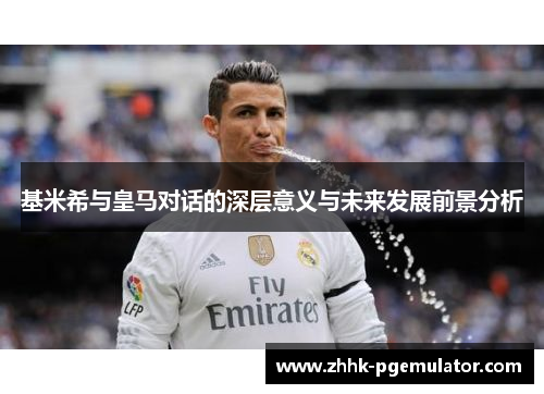 基米希与皇马对话的深层意义与未来发展前景分析