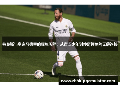 拉莫斯与皇家马德里的辉煌历程：从青涩少年到传奇领袖的无缝连接