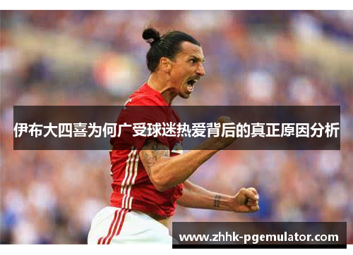 伊布大四喜为何广受球迷热爱背后的真正原因分析