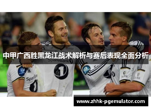 中甲广西胜黑龙江战术解析与赛后表现全面分析